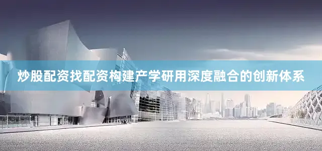 炒股配资找配资构建产学研用深度融合的创新体系