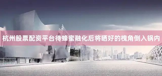 杭州股票配资平台待蜂蜜融化后将晒好的槐角倒入锅内