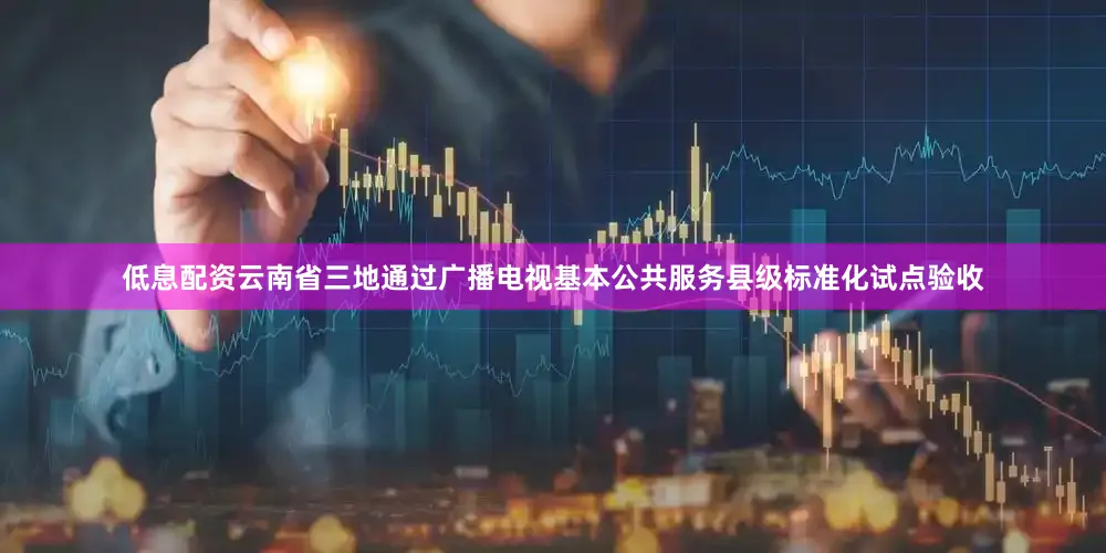 低息配资云南省三地通过广播电视基本公共服务县级标准化试点验收