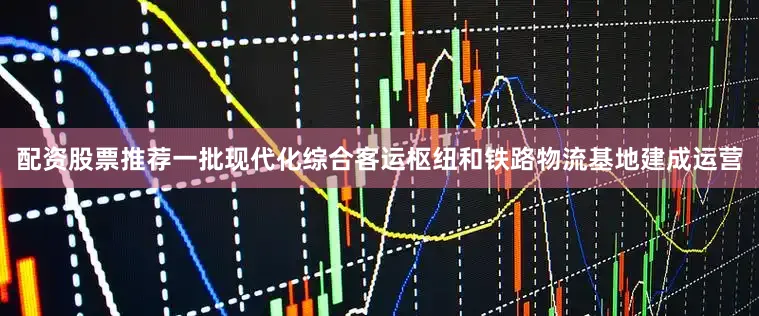 配资股票推荐一批现代化综合客运枢纽和铁路物流基地建成运营