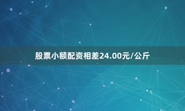 股票小额配资相差24.00元/公斤