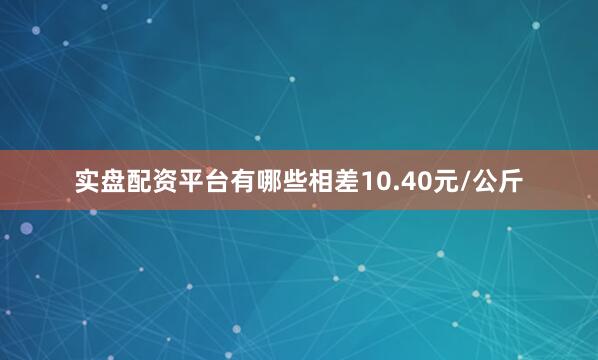 实盘配资平台有哪些相差10.40元/公斤