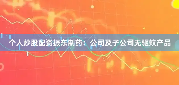 个人炒股配资振东制药：公司及子公司无驱蚊产品