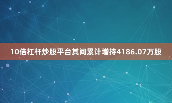 10倍杠杆炒股平台其间累计增持4186.07万股