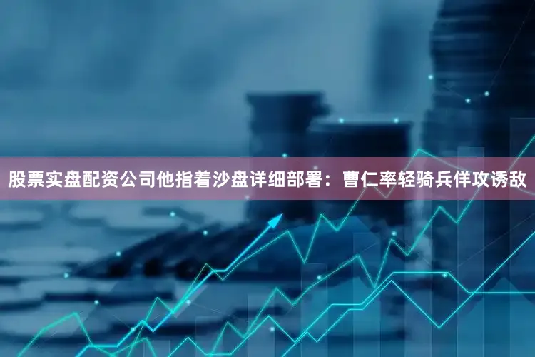 股票实盘配资公司他指着沙盘详细部署：曹仁率轻骑兵佯攻诱敌