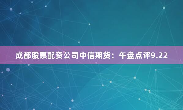 成都股票配资公司中信期货：午盘点评9.22
