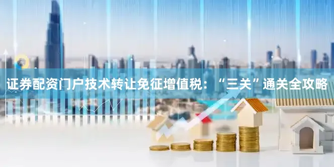 证券配资门户技术转让免征增值税：“三关”通关全攻略