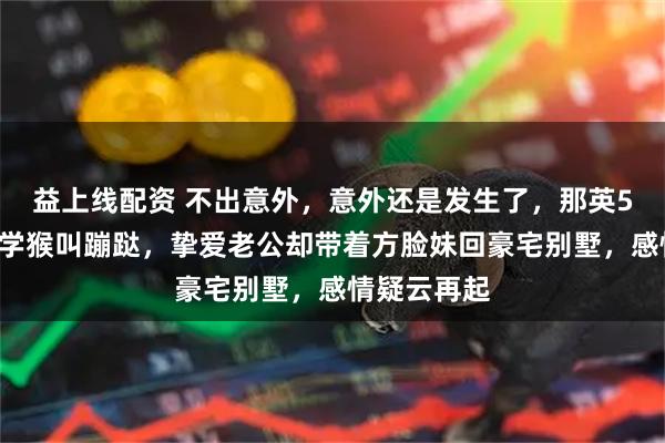 益上线配资 不出意外，意外还是发生了，那英57岁在山里学猴叫蹦跶，挚爱老公却带着方脸妹回豪宅别墅，感情疑云再起