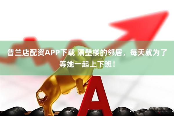 普兰店配资APP下载 隔壁楼的邻居，每天就为了等她一起上下班！