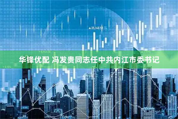 华锋优配 冯发贵同志任中共内江市委书记