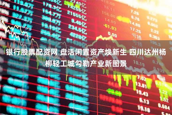 银行股票配资网 盘活闲置资产焕新生 四川达州杨柳轻工城勾勒产业新图景