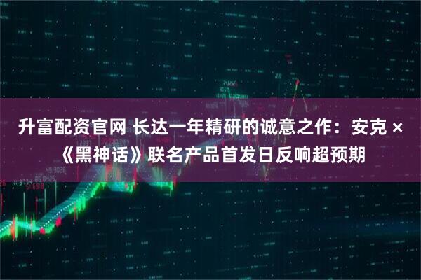 升富配资官网 长达一年精研的诚意之作：安克 ×《黑神话》联名产品首发日反响超预期
