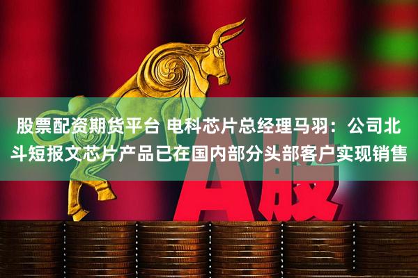 股票配资期货平台 电科芯片总经理马羽：公司北斗短报文芯片产品已在国内部分头部客户实现销售