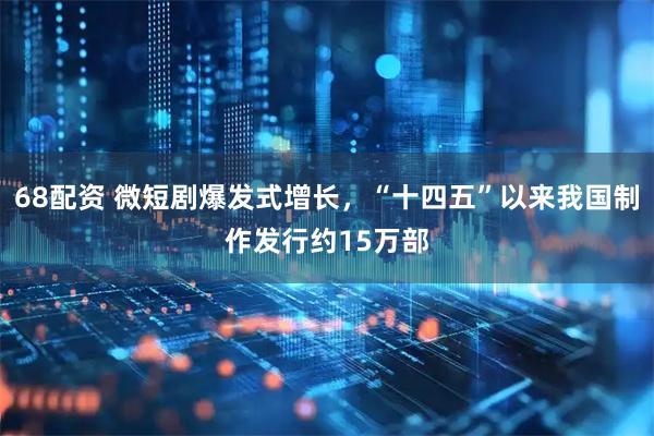 68配资 微短剧爆发式增长，“十四五”以来我国制作发行约15万部