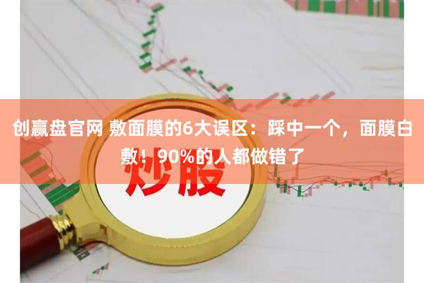创赢盘官网 敷面膜的6大误区：踩中一个，面膜白敷！90%的人都做错了