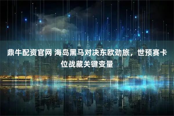 鼎牛配资官网 海岛黑马对决东欧劲旅，世预赛卡位战藏关键变量