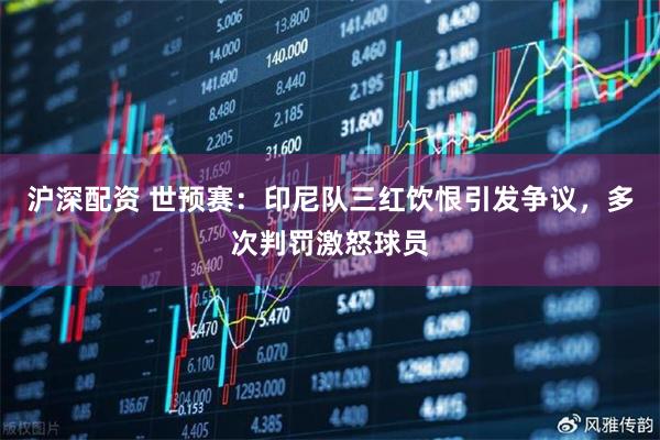 沪深配资 世预赛：印尼队三红饮恨引发争议，多次判罚激怒球员