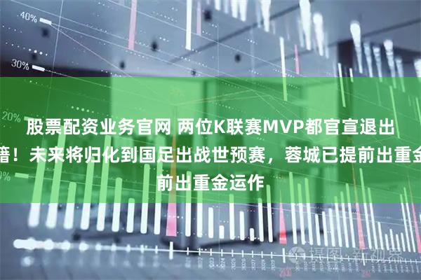 股票配资业务官网 两位K联赛MVP都官宣退出巴西籍！未来将归化到国足出战世预赛，蓉城已提前出重金运作