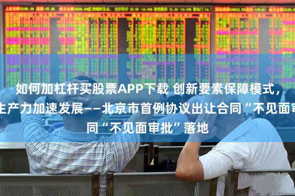 如何加杠杆买股票APP下载 创新要素保障模式，赋能新质生产力加速发展——北京市首例协议出让合同“不见面审批”落地
