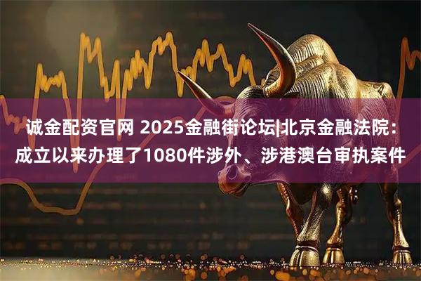 诚金配资官网 2025金融街论坛|北京金融法院：成立以来办理了1080件涉外、涉港澳台审执案件