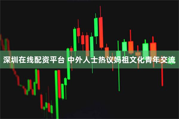 深圳在线配资平台 中外人士热议妈祖文化青年交流