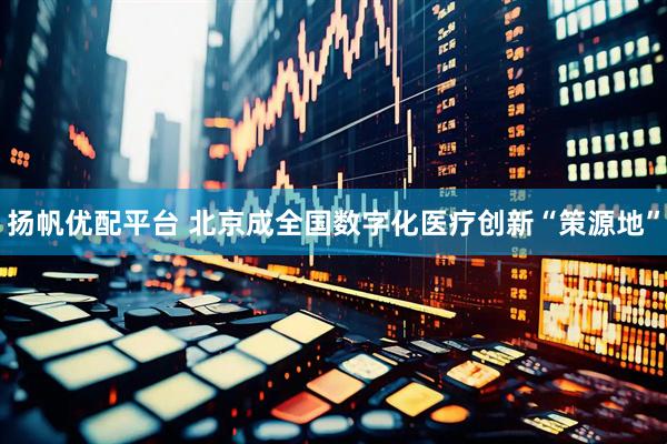 扬帆优配平台 北京成全国数字化医疗创新“策源地”