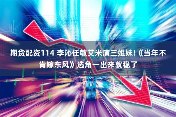 期货配资114 李沁任敏艾米演三姐妹!《当年不肯嫁东风》选角一出来就稳了