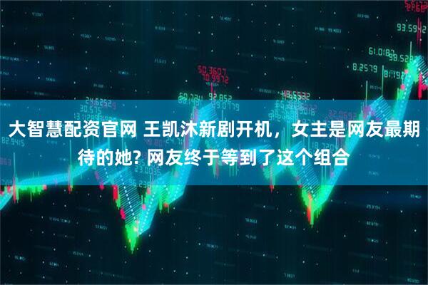 大智慧配资官网 王凯沐新剧开机，女主是网友最期待的她? 网友终于等到了这个组合