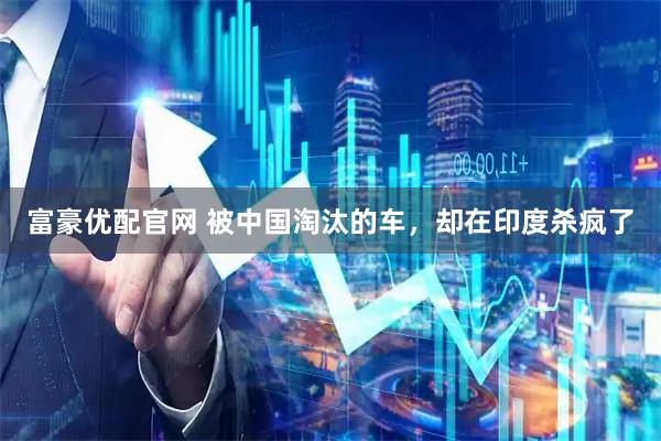 富豪优配官网 被中国淘汰的车，却在印度杀疯了
