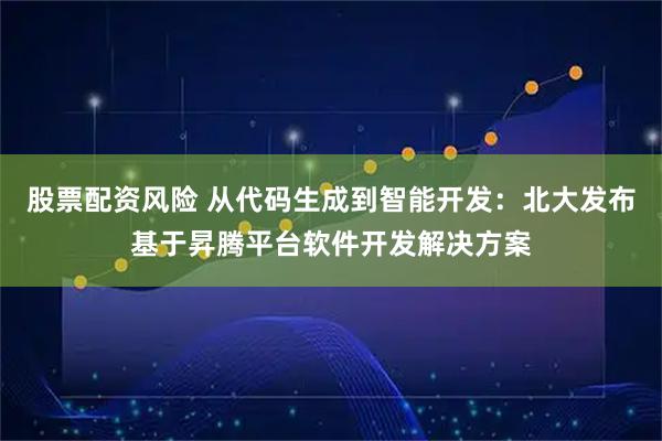 股票配资风险 从代码生成到智能开发：北大发布基于昇腾平台软件开发解决方案
