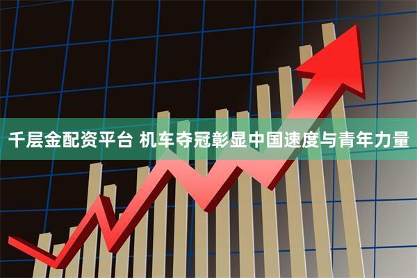千层金配资平台 机车夺冠彰显中国速度与青年力量