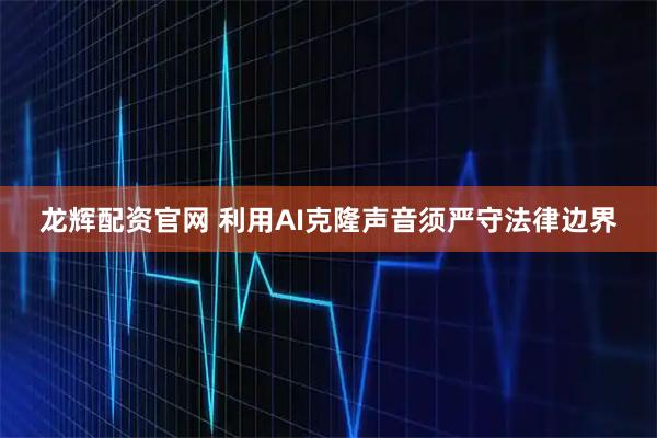 龙辉配资官网 利用AI克隆声音须严守法律边界
