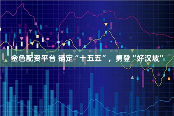 金色配资平台 锚定“十五五”，勇登“好汉坡”