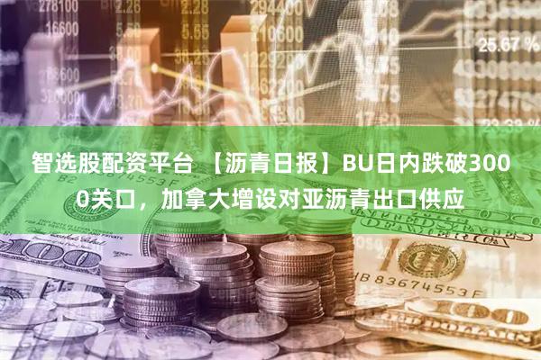 智选股配资平台 【沥青日报】BU日内跌破3000关口，加拿大增设对亚沥青出口供应