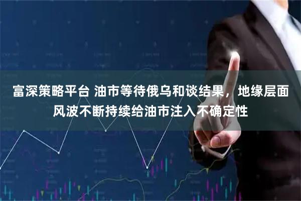 富深策略平台 油市等待俄乌和谈结果，地缘层面风波不断持续给油市注入不确定性