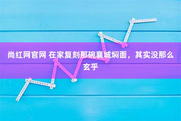 尚红网官网 在家复刻那碗襄城焖面，其实没那么玄乎