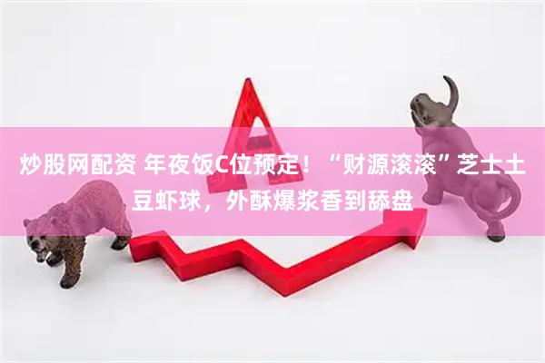 炒股网配资 年夜饭C位预定！“财源滚滚”芝士土豆虾球，外酥爆浆香到舔盘
