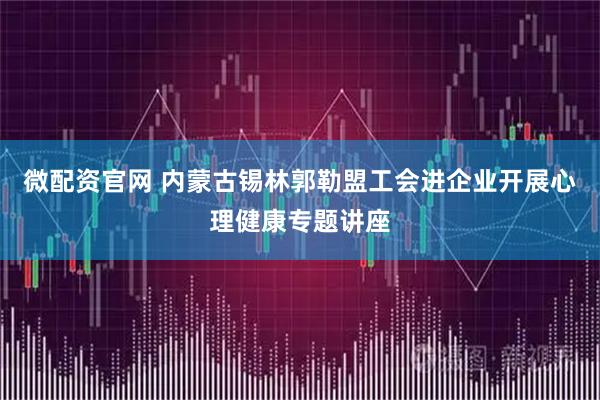 微配资官网 内蒙古锡林郭勒盟工会进企业开展心理健康专题讲座