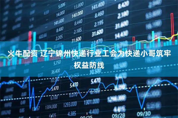 火牛配资 辽宁锦州快递行业工会为快递小哥筑牢权益防线