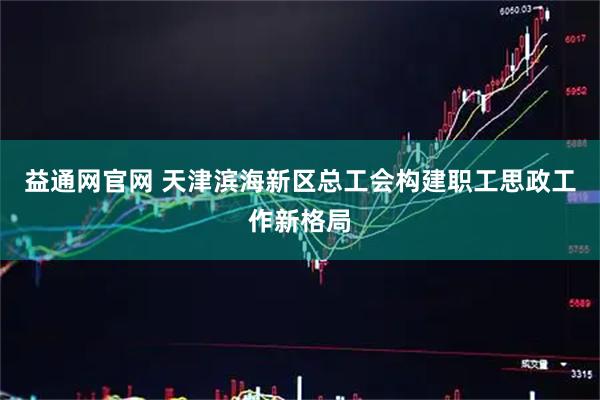 益通网官网 天津滨海新区总工会构建职工思政工作新格局