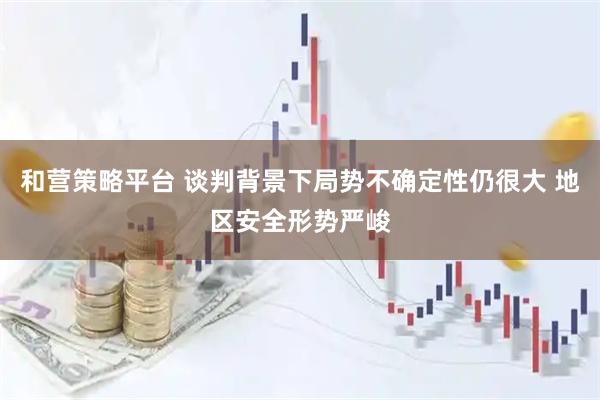 和营策略平台 谈判背景下局势不确定性仍很大 地区安全形势严峻