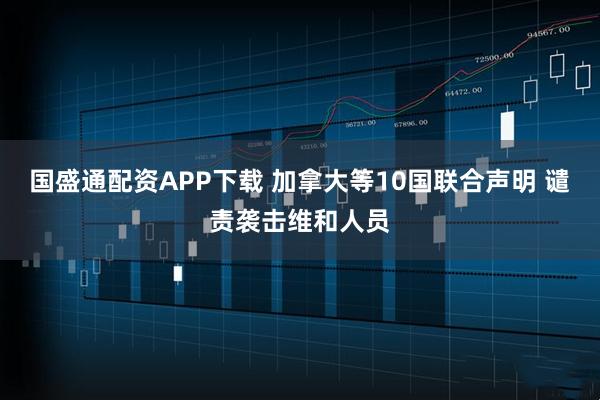 国盛通配资APP下载 加拿大等10国联合声明 谴责袭击维和人员
