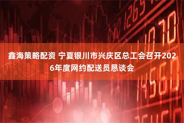 鑫海策略配资 宁夏银川市兴庆区总工会召开2026年度网约配送员恳谈会
