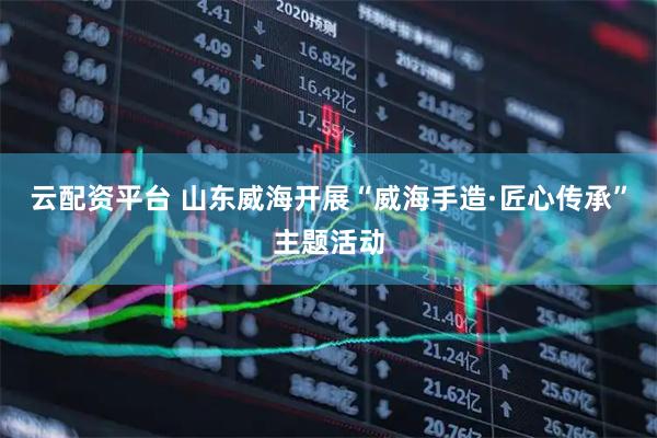 云配资平台 山东威海开展“威海手造·匠心传承”主题活动
