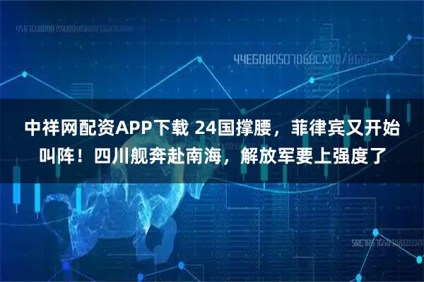 中祥网配资APP下载 24国撑腰，菲律宾又开始叫阵！四川舰奔赴南海，解放军要上强度了