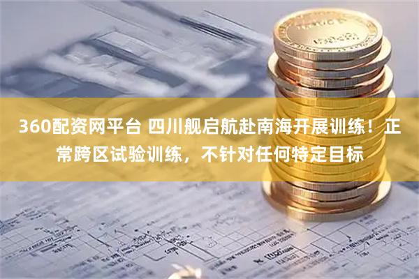360配资网平台 四川舰启航赴南海开展训练！正常跨区试验训练，不针对任何特定目标