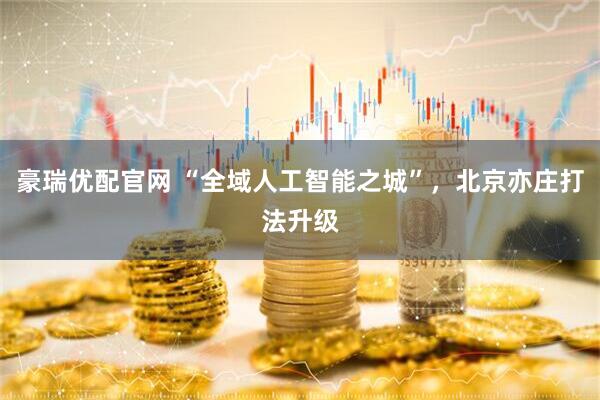 豪瑞优配官网 “全域人工智能之城”，北京亦庄打法升级