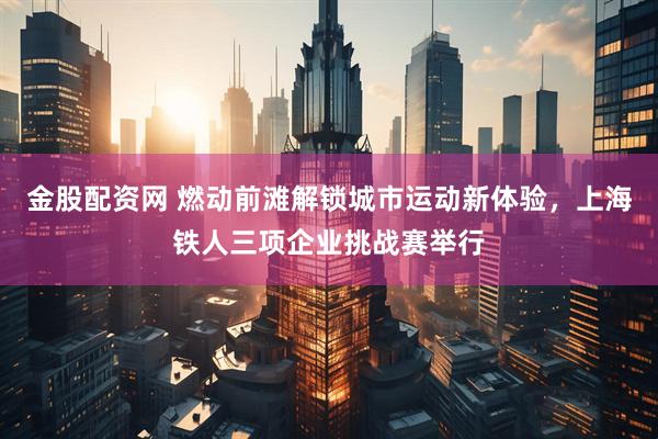 金股配资网 燃动前滩解锁城市运动新体验，上海铁人三项企业挑战赛举行