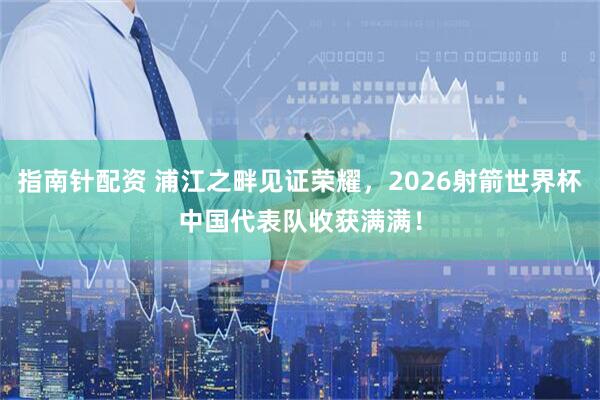 指南针配资 浦江之畔见证荣耀，2026射箭世界杯中国代表队收获满满！