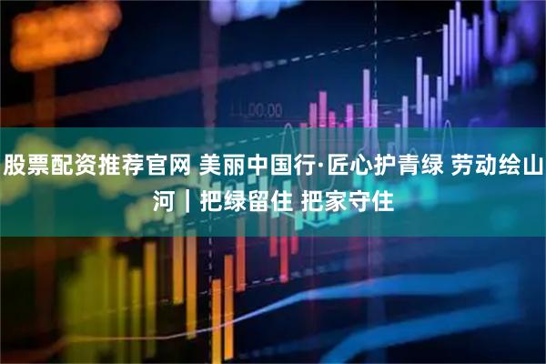 股票配资推荐官网 美丽中国行·匠心护青绿 劳动绘山河｜把绿留住 把家守住